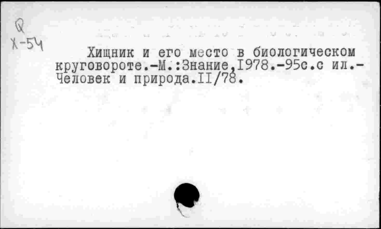 ﻿Хищник и его место в биологическом круговороте.-М.:Знание,1978.-95с.с ил.-Человек и природа.11/78.